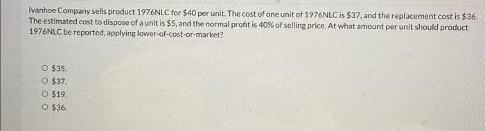 Ivanhoe Company sells product 1976NLC for $40 per unit. The cost of one unit of 1976NLC is $37, and the replacement cost is $36.
The estimated cost to dispose of a unit is $5, and the normal profit is 40% of selling price. At what amount per unit should product
1976NLC be reported, applying lower-of-cost-or-market?
O $35.
O $37.
O $19.
O $36.