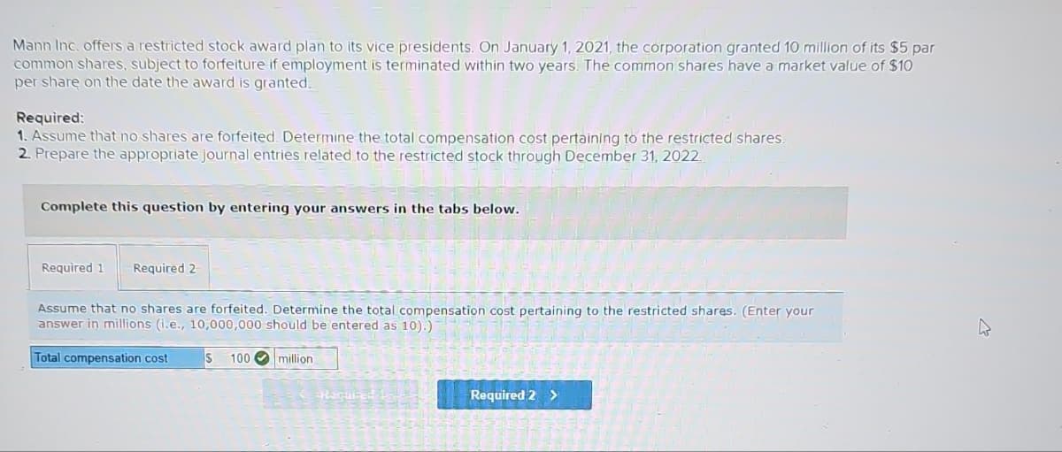 Mann Inc. offers a restricted stock award plan to its vice presidents. On January 1, 2021, the corporation granted 10 million of its $5 par
common shares, subject to forfeiture if employment is terminated within two years. The common shares have a market value of $10
per share on the date the award is granted.
Required:
1. Assume that no shares are forfeited. Determine the total compensation cost pertaining to the restricted shares.
2. Prepare the appropriate journal entries related to the restricted stock through December 31, 2022.
Complete this question by entering your answers in the tabs below.
Required 1 Required 2
Assume that no shares are forfeited. Determine the total compensation cost pertaining to the restricted shares. (Enter your
answer in millions (i.e., 10,000,000 should be entered as 10).)
Total compensation cost
S 100
million
-Required 1-1-
Required 2 >