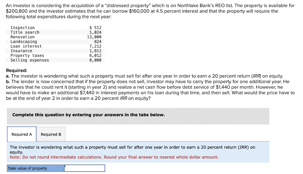 An investor is considering the acquisition of a "distressed property" which is on Northlake Bank's REO list. The property is available for
$200,800 and the investor estimates that he can borrow $160,000 at 4.5 percent interest and that the property will require the
following total expenditures during the next year:
Inspection
Title search
Renovation
Landscaping
Loan interest
Insurance
Property taxes
Selling expenses
$ 512
1,024
13,000
Required:
a. The investor is wondering what such a property must sell for after one year in order to earn a 20 percent return (IRR) on equity.
b. The lender is now concerned that if the property does not sell, investor may have to carry the property for one additional year. He
believes that he could rent it (starting in year 2) and realize a net cash flow before debt service of $1,440 per month. However, he
would have to make an additional $7,440 in interest payments on his loan during that time, and then sell. What would the price have to
be at the end of year 2 in order to earn a 20 percent IRR on equity?
Required A
824
7,212
1,812
6,012
8,000
Complete this question by entering your answers in the tabs below.
Required B
The investor is wondering what such a property must sell for after one year in order to earn a 20 percent return (IRR) on
equity.
Note: Do not round intermediate calculations. Round your final answer to nearest whole dollar amount.
Sale value of property