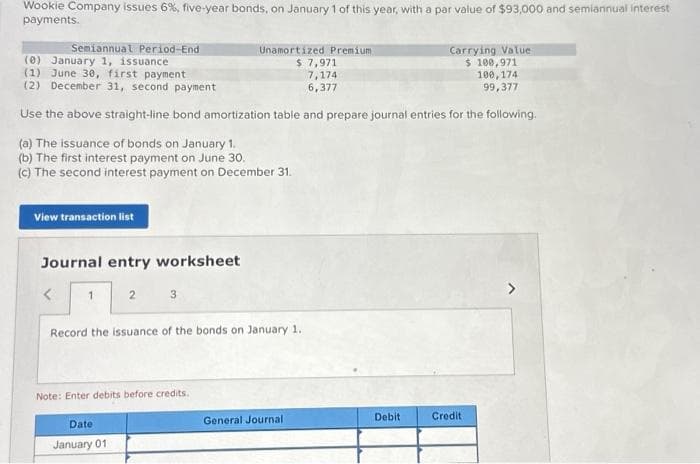 Wookie Company issues 6%, five-year bonds, on January 1 of this year, with a par value of $93,000 and semiannual interest
payments.
Semiannual Period-End
(0) January 1, issuance
(1) June 30, first payment
(2) December 31, second payment
Use the above straight-line bond amortization table and prepare journal entries for the following.
(a) The issuance of bonds on January 1.
(b) The first interest payment on June 30.
(c) The second interest payment on December 31.
View transaction list
Journal entry worksheet
1
2
3
Date
January 01
Record the issuance of the bonds on January 1.
Note: Enter debits before credits.
Unamortized Premium
$ 7,971
7,174
6,377
General Journal
Debit
Carrying Value
$ 100,971.
100, 174
99,377
Credit