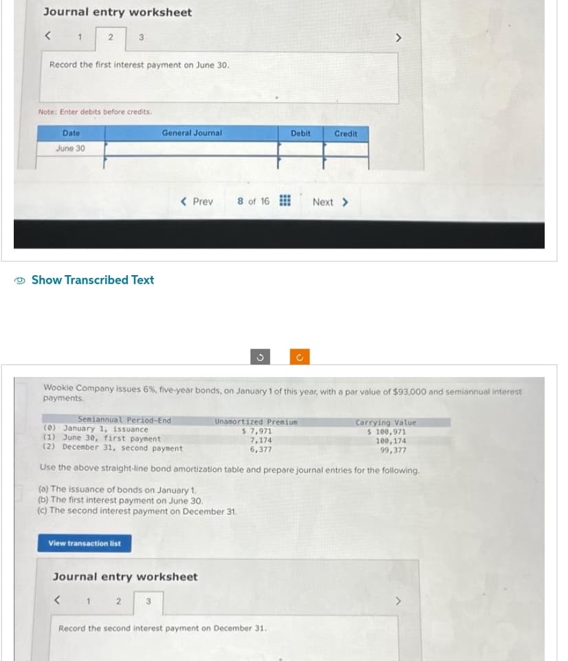 Journal entry worksheet
< 1 2
Record the first interest payment on June 30.
Note: Enter debits before credits.
Date
June 30
3
Show Transcribed Text
View transaction list
General Journal
< 1
< Prev
Journal entry worksheet
3
8 of 16
S
Wookie Company issues 6%, five-year bonds, on January 1 of this year, with a par value of $93,000 and semiannual interest
payments.
Debit
Semiannual Period-End
(0) January 1, issuance
(1) June 30, first payment
(2) December 31, second payment
Use the above straight-line bond amortization table and prepare journal entries for the following.
(a) The issuance of bonds on January 1.
(b) The first interest payment on June 30.
(c) The second interest payment on December 31.
Ĉ
Record the second interest payment on December 31.
Credit
Unamortized Premium
$7,971
7,174
6,377
Next >
Carrying Value
$ 100,971
100,174
99,377