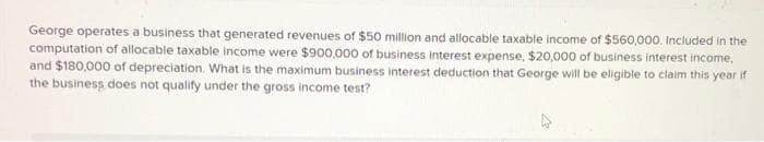 George operates a business that generated revenues of $50 million and allocable taxable income of $560,000. Included in the
computation of allocable taxable income were $900,000 of business interest expense, $20,000 of business interest income,
and $180,000 of depreciation. What is the maximum business interest deduction that George will be eligible to claim this year if
the business does not qualify under the gross income test?