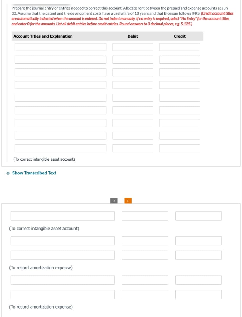 Prepare the journal entry or entries needed to correct this account. Allocate rent between the prepaid and expense accounts at Jun
30. Assume that the patent and the development costs have a useful life of 10 years and that Blossom follows IFRS. (Credit account titles
are automatically indented when the amount is entered. Do not indent manually. If no entry is required, select "No Entry" for the account titles
and enter o for the amounts. List all debit entries before credit entries. Round answers to 0 decimal places, e.g. 5,125.)
Account Titles and Explanation
(To correct intangible asset account)
Show Transcribed Text
(To correct intangible asset account)
(To record amortization expense)
(To record amortization expense)
Debit
C
Credit
II
