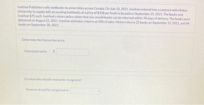 Ivanhoe Publishers sells textbooks to universities across Canada. On July 10, 2021, Ivanhoe entered into a contract with Hinton
University to supply 660 accounting textbooks at a price of $108 per book to be paid on September 25, 2021. The books cost
Ivanhoe $75 each. Ivanhoe's return policy states that any unsold books can be returned within 90 days of delivery. The books were
delivered on August 25, 2021. Ivanhoe estimates returns at 10% of sales. Hinton returns 22 books on September 15, 2021, and 44
books on September 30, 2021.
Determine the transaction price.
Transaction price $
On what date should revenue be recognized?
Revenue should be recognized on