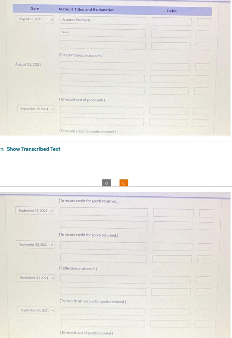 Date
August 25, 2021
August 25, 2021
September 15, 2021
September 15, 2021
September 25, 2021
September 30, 2021
v
September 30, 2021
Account Titles and Explanation
Show Transcribed Text
Accounts Receivable
Sales
(To record sales on account.)
(To record cost of goods sold.)
(To record credit for goods returned.)
J
(To record credit for goods returned.)
(To record credit for goods returned.)
(Collection on account.)
(To record cash refund for goods returned.)
(To record cost of goods returned.)
Debit