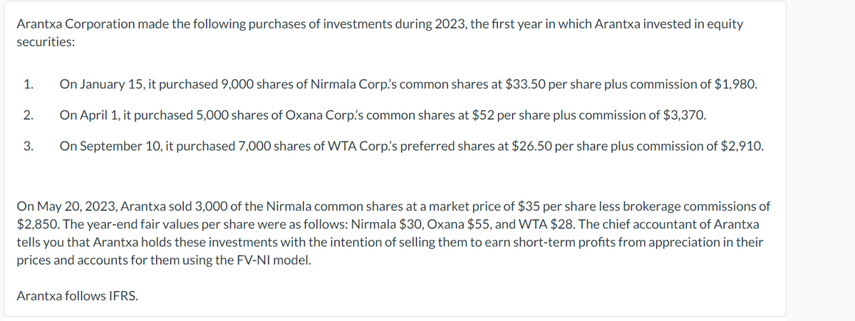 Arantxa Corporation made the following purchases of investments during 2023, the first year in which Arantxa invested in equity
securities:
1.
2.
3.
On January 15, it purchased 9,000 shares of Nirmala Corp.'s common shares at $33.50 per share plus commission of $1,980.
On April 1, it purchased 5,000 shares of Oxana Corp's common shares at $52 per share plus commission of $3,370.
On September 10, it purchased 7,000 shares of WTA Corp's preferred shares at $26.50 per share plus commission of $2,910.
On May 20, 2023, Arantxa sold 3,000 of the Nirmala common shares at a market price of $35 per share less brokerage commissions of
$2,850. The year-end fair values per share were as follows: Nirmala $30, Oxana $55, and WTA $28. The chief accountant of Arantxa
tells you that Arantxa holds these investments with the intention of selling them to earn short-term profits from appreciation in their
prices and accounts for them using the FV-NI model.
Arantxa follows IFRS.