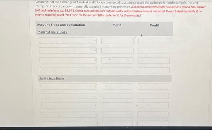 Assuming that the exchange of Assets A and B lacks commercial substance, record the exchange for both Marigold, Inc. and
Swifty, Inc. in accordance with generally accepted accounting principles. (Do not round intermediate calculations. Round final answer
to 0 decimal places eg. 58,971. Credit account titles are automatically indented when amount is entered. Do not indent manually. If no
entry is required; select "No Entry" for the account titles and enter O for the amounts)
Account Titles and Explanation
Marigold. Inc's Books
Swifty, Inc.'s Books
Debit
1000
Credit