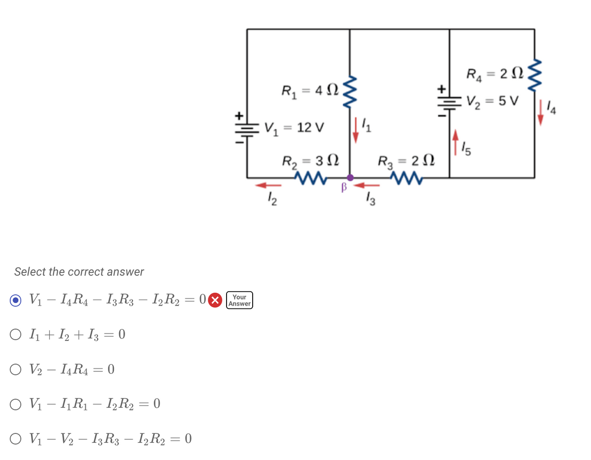 R4 = 2 N
R1 = 4 N.
V2 = 5 V
E½ = 12 V
R2 = 3 N
15
R3 = 2 N
12
13
Select the correct answer
O V1 – I,R4 – I;R3 – I,R2 = 0
Your
Answer
-
-
O I1 + I2 + I3 = 0
O V2 - IĄR4 = 0
O Vị – I,R1 – I,R2 = 0
O V – V2 – I3R3 – IR2 = 0
