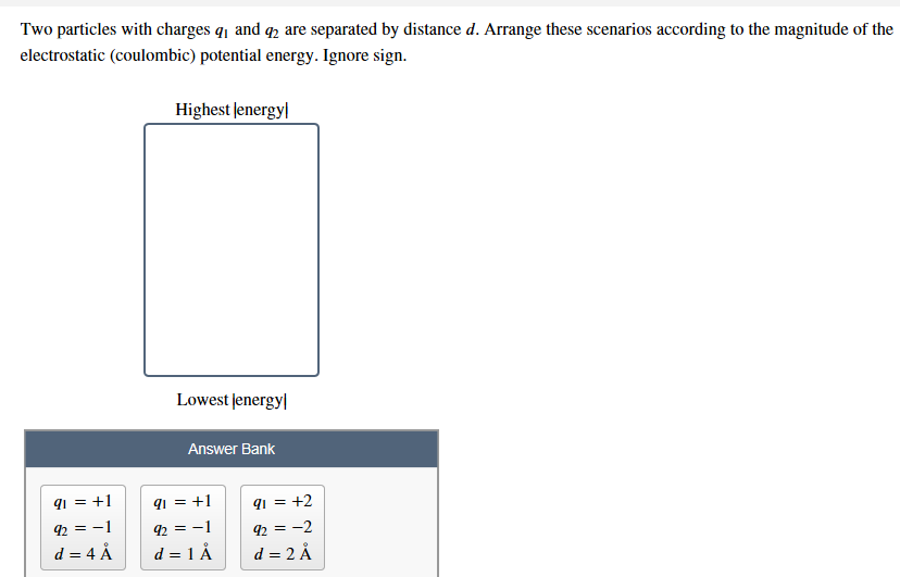 Two particles with charges qi and q2 are separated by distance d. Arrange these scenarios according to the magnitude of the
electrostatic (coulombic) potential energy. Ignore sign
Highest lenergy
Lowest lenergy
Answer Bank
1= +2
92=-1
92=-1
92=-2
d 4 A
d 1 Å
d 2 Å
