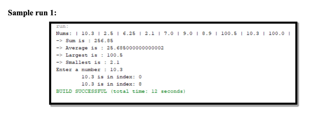 Sample run 1:
run
Nums: | 10.3 I 2.5 I 6.25 | 2.1 | 7.0 | 9.0 I 8.9| 100.5 | 10.3 | 100.0 I
-> Sum is : 256.85
-> Average is : 25.685000000000002
-> Largest is : 100.5
-> Smallest is : 2.1
Enter a number : 10.3
10.3 is in index: 0
10.3 is in index: 8
BUILD SUCCESSFUL (total time: 12 seconds)
