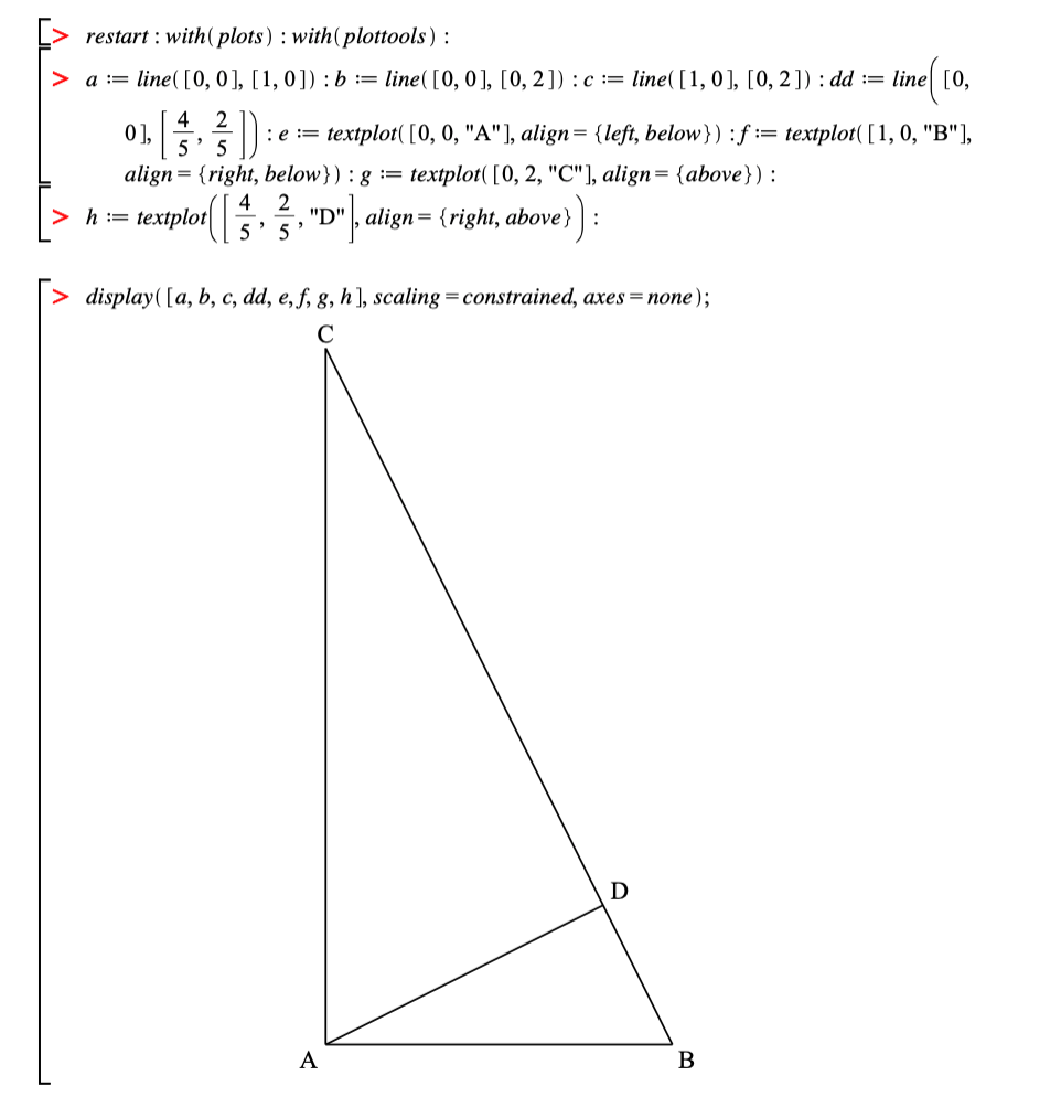 restart : with( plots) : with(plottools) :
a := line( [0, 0], [1,0]) : b := line([0, 0], [0, 2]) :c := line( [1, 0], [0, 2]) : dd := line| [0,
4
0],
5'
2
:e := textplot( [0, 0, "A"], align= {left, below}) :f := textplot( [1, 0, "B"],
align= {right, below}) : g :=
textplot( [0, 2, "C"], align= {above}):
4
2
textplor
"|, align= {right, above}
h
"D"
:!!
5
> display( [a, b, c, dd, e, ƒ, g, h], scaling=constrained, axes=none);
C
A
B
