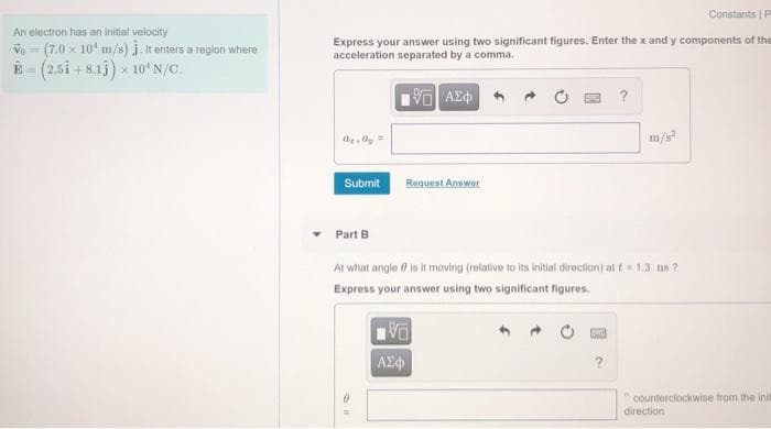 Constants | P
An electron has an initial velocity
Ve = (7.0 x 10 m/s) j. It enters a region where
E - (2.5i + 8.1j) x 1oʻ N/C.
Express your answer using two significant figures. Enter the x and y components of the
acceleration separated by a comma.
%3D
?
m/s?
Request Anawer
Submit
Part B
At what angle 0 is it moving (relative to its initial direction) at t 1.3 ns ?
Express your answer using two significant figures.
AE
counterciockwise from the init
direction
