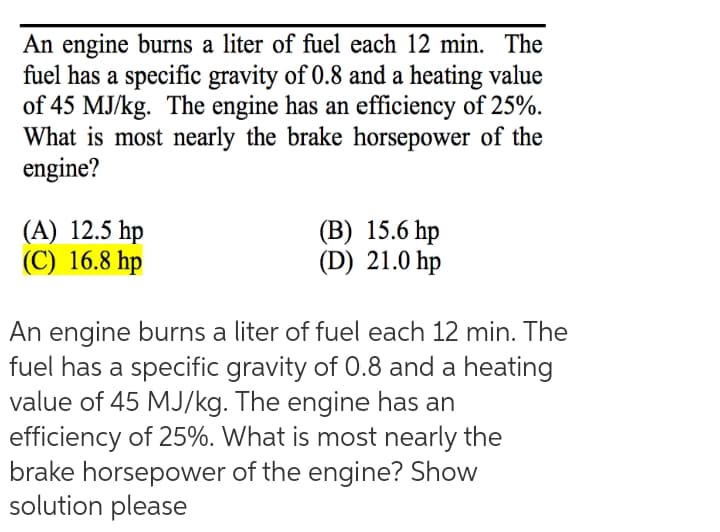 An engine burns a liter of fuel each 12 min. The
fuel has a specific gravity of 0.8 and a heating value
of 45 MJ/kg. The engine has an efficiency of 25%.
What is most nearly the brake horsepower of the
engine?
(A) 12.5 hp
(C) 16.8 hp
(B) 15.6 hp
(D) 21.0 hp
An engine burns a liter of fuel each 12 min. The
fuel has a specific gravity of 0.8 and a heating
value of 45 MJ/kg. The engine has an
efficiency of 25%. What is most nearly the
brake horsepower of the engine? Show
solution please
