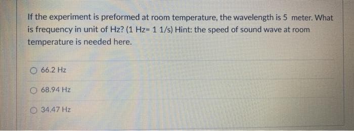 If the experiment is preformed at room temperature, the wavelength is 5 meter. What
is frequency in unit of Hz? (1 Hz= 1 1/s) Hint: the speed of sound wave at room
temperature is needed here.
O 66.2 Hz
68.94 Hz
O 34.47 Hz
