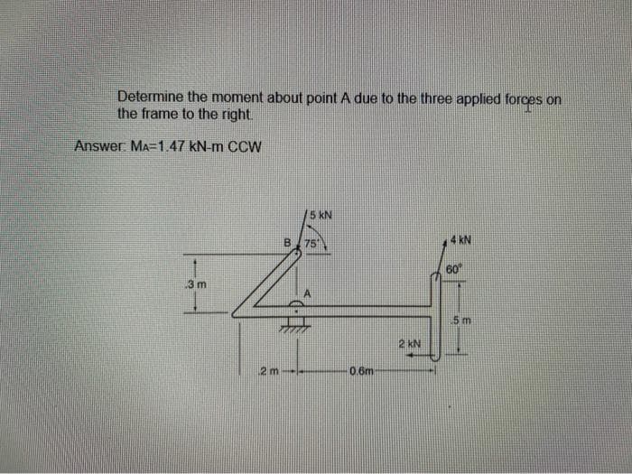 Determine the moment about point A due to the three applied forces on
the frame to the right.
Answer: MA=1.47 kN-m CCW
15 kN
B 75
kN
60
3 m
5 m
2 kN
12 m
0.6m
