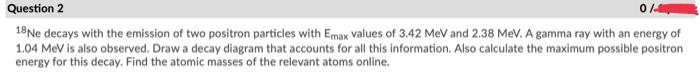 Question 2
18Ne decays with the emission of two positron particles with Emax values of 3.42 MeV and 2.38 MeV. A gamma ray with an energy of
1.04 MeV is also observed. Draw a decay diagram that accounts for all this information. Also calculate the maximum possible positron
energy for this decay. Find the atomic masses of the relevant atoms online.
