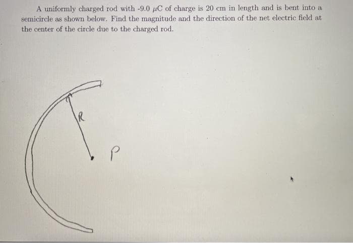 A uniformly charged rod with -9.0 µC of charge is 20 cm in length and is bent into a
semicircle as shown below. Find the magnitude and the direction of the net electric field at
the center of the circle due to the charged rod.
R
