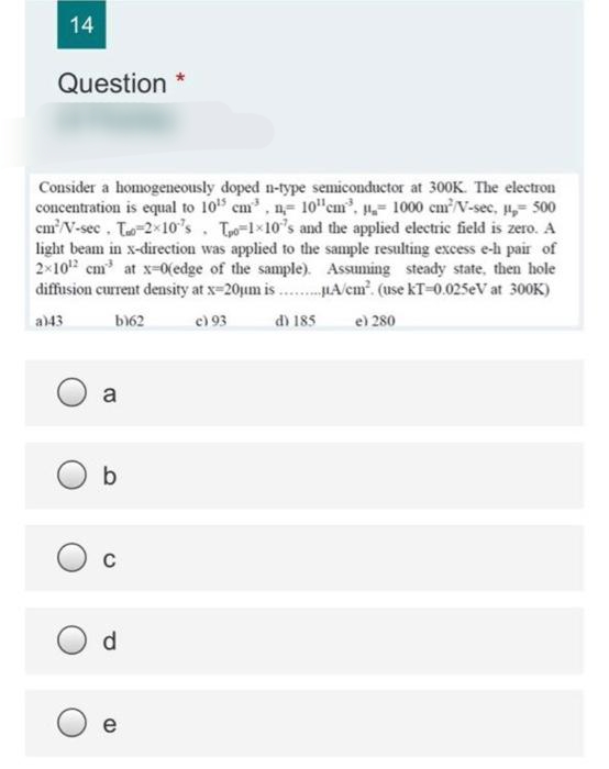 14
Question *
Consider a homogeneously doped n-type semiconductor at 300K. The electron
concentration is equal to 10 cm, n= 10"cm, = 1000 cmV-sec, ,= 500
cm'V-sec. To-2x10's. To-1x10's and the applied electric field is zero. A
light beam in x-direction was applied to the sample resulting excess e-h pair of
2x10" cm at x=0(edge of the sample). Assuming steady state, then hole
diffusion current density at x-20pum is .. HA/em. (use kT-0.025eV at 300K)
a)43
b)62
e) 93
d) 185
e) 280
a
C
d.
e
