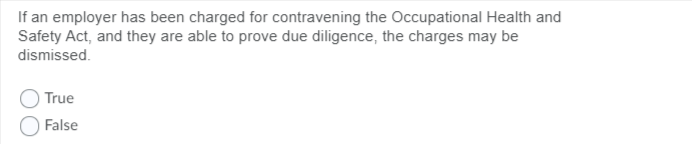 If an employer has been charged for contravening the Occupational Health and
Safety Act, and they are able to prove due diligence, the charges may be
dismissed.
True
False
