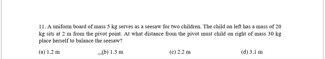 11. A uniform board of mass 5 kg serves as a seesaw for two children. The child on left has a mass of 20
kg sits at 2 m from the pivot point. At what distance from the pivot must child on right of mass 30 kg
place herself to balance the seesaw?
(a) 1.2 m
(b) 1.3 m
(c) 2.2 m
(d) 3.1 m
