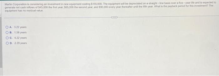 Martin Corporation is considering an investment in new equipment costing $155,000. The equipment will be depreciated on a straight-line basis over a five-year life and is expected to
generate net cash inflows of $45,000 the first year, $65,000 the second year, and $90,000 every year thereafter until the fifth year. What is the payback period for this investment? The
equipment has no residual value
OA 3.22 years
OB. 1.58 years
OC. 4.22 years
OD. 2.29 years
CKIE