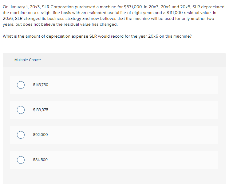 On January 1, 20x3, SLR Corporation purchased a machine for $571,000. In 20x3, 20x4 and 20x5, SLR depreciated
the machine on a straight-line basis with an estimated useful life of eight years and a $111,000 residual value. In
20x6, SLR changed its business strategy and now believes that the machine will be used for only another two
years, but does not believe the residual value has changed.
What is the amount of depreciation expense SLR would record for the year 20x6 on this machine?
Multiple Choice
$143,750.
$133,375.
$92,000.
$84,500.