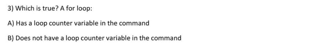 3) Which is true? A for loop:
A) Has a loop counter variable in the command
B) Does not have a loop counter variable in the command
