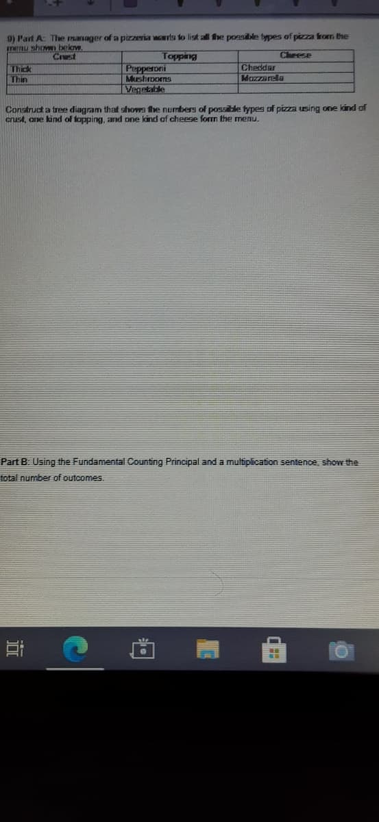 9) Part A The manager of a pizzeria warts to list all fhe possible types of pizza from the
menu shovn below
Crust
Cheese
Topping
Pepperoni
Mushrooms
Vegelable
Thick
Thin
Cheddar
Mazzarela
Construct a tree diagram that shows fhe numbers of possible fypes of pizza using one lind of
crust, ane kind of fopping, and one kind of cheese form the menu.
Part B. Using the Fundamental Counting Principal and a multiplication sentence, show the
total number of outcomes.
