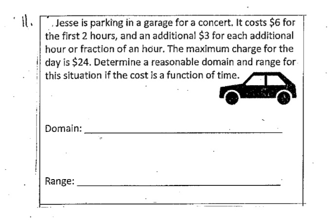 Jesse is parking in a garage for a concert. It costs $6 for
the first 2 hours, and an additional $3 for each additional
hour or fraction of an hour. The maximum charge for the
day is $24. Determine a reasonable domain and range for
this situation if the cost is a function of time.
Domain:
Range: