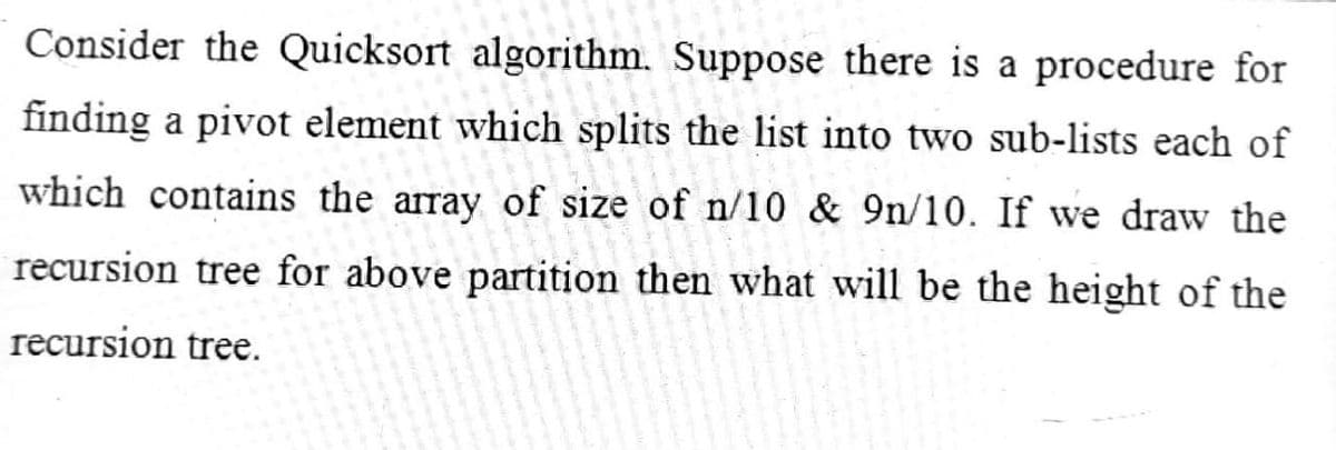 Consider the Quicksort algorithm. Suppose there is a procedure for
finding a pivot element which splits the list into two sub-lists each of
which contains the array of size of n/10 & 9n/10. If we draw the
recursion tree for above partition then what will be the height of the
recursion tree.