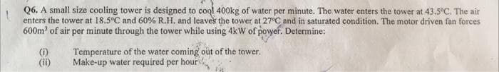 Q6. A small size cooling tower is designed to cool 400kg of water per minute. The water enters the tower at 43.5°C. The air
enters the tower at 18.5°C and 60% R.H. and leaves the tower at 27°C and in saturated condition. The motor driven fan forces
600m² of air per minute through the tower while using 4kW of power. Determine:
(i)
Temperature of the water coming out of the tower.
Make-up water required per hour
(ii)