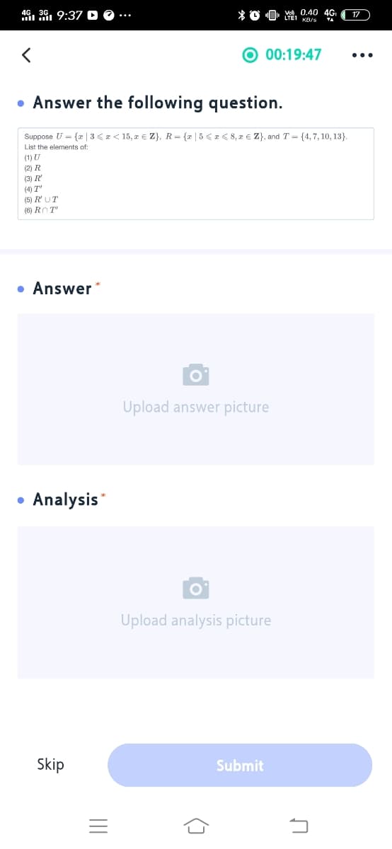 46, 3G, 9:37
Vod 0.40 4G
17
ll ll
00:19:47
...
• Answer the following question.
Suppose U = {x | 3 <a < 15, z € Z}, R= {x |5<r< 8, r € Z}, andT= {4,7, 10, 13}.
List the elements of:
(1) U
(2) R
(3) R
(4) T"
(5) R'UT
(6) ROT"
• Answer *
Upload answer picture
Analysis*
Upload analysis picture
Skip
Submit
