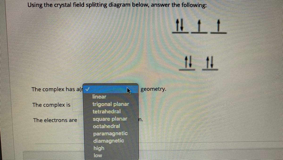 Using the crystal field splitting diagram below, answer the following:
且上上
1111
The complex has a
geometry.
linear
The complex is
trigonal planar
tetrahedral
square planar
octahedral
The electrons are
n.
paramagnetic
diamagnetic
high
low
