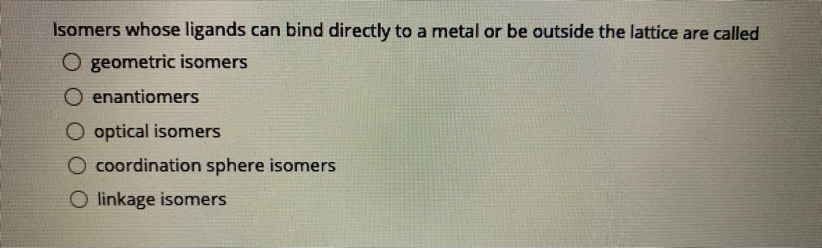 Isomers whose ligands can bind directly to a metal or be outside the lattice are called
geometric isomers
enantiomers
optical isomers
coordination sphere isomers
O linkage isomers
