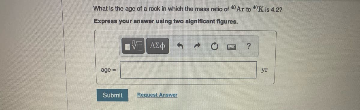 What is the age of a rock in which the mass ratio of 40 Ar to 40K is 4.2?
Express your answer using two significant figures.
age =
yr
Submit
Request Answer
