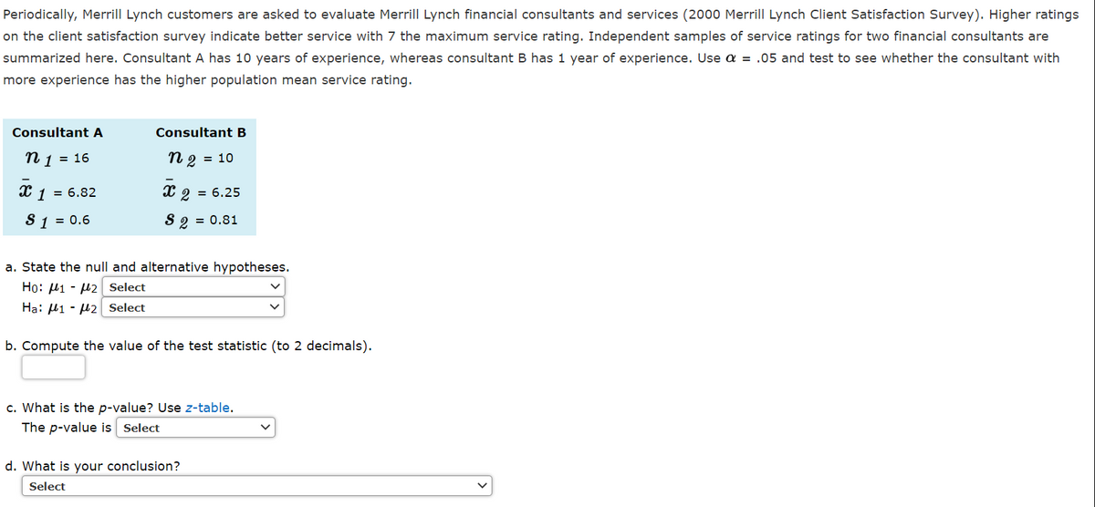 Periodically, Merrill Lynch customers are asked to evaluate Merrill Lynch financial consultants and services (2000 Merrill Lynch Client Satisfaction Survey). Higher ratings
on the client satisfaction survey indicate better service with 7 the maximum service rating. Independent samples of service ratings for two financial consultants are
summarized here. Consultant A has 10 years of experience, whereas consultant B has 1 year of experience. Use a = .05 and test to see whether the consultant with
more experience has the higher population mean service rating.
Consultant A
Consultant B
n 1 = 16
n 2 = 10
= 6.82
X 2 = 6.25
S 1 = 0.6
S 2 = 0.81
a. State the null and alternative hypotheses.
Ho: H1 - µ2 Select
Ha: Hi - µ2 Select
b. Compute the value of the test statistic (to 2 decimals).
c. What is the p-value? Use z-table.
The p-value is Select
d. What is your conclusion?
Select
