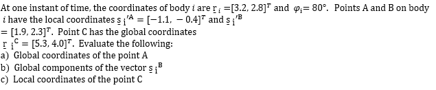 At one instant of time, the coordinates of body i are r =[3.2, 2.8]" and o;= 80°. Points A and B on body
i have the local coordinates s'A = [-1.1, – 0.4]" and s;'B
= [1.9, 2.3]". Point C has the global coordinates
ri = [5.3, 4.0]". Evaluate the following:
a) Global coordinates of the point A
b) Global components of the vector s3
c) Local coordinates of the point C
%3D
B
