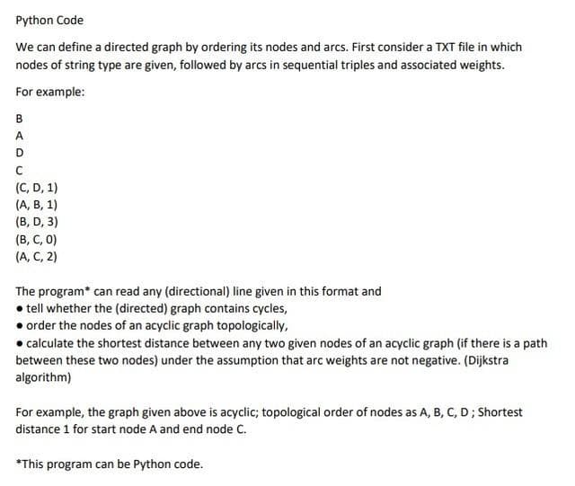 Python Code
We can define a directed graph by ordering its nodes and arcs. First consider a TXT file in which
nodes of string type are given, followed by arcs in sequential triples and associated weights.
For example:
B
A.
(C, D, 1)
(А, В, 1)
(B, D, 3)
(В, С, 0)
(A, C, 2)
The program* can read any (directional) line given in this format and
• tell whether the (directed) graph contains cycles,
• order the nodes of an acyclic graph topologically,
• calculate the shortest distance between any two given nodes of an acyclic graph (if there is a path
between these two nodes) under the assumption that arc weights are not negative. (Dijkstra
algorithm)
For example, the graph given above is acyclic; topological order of nodes as A, B, C, D; Shortest
distance 1 for start node A and end node C.
*This program can be Python code.
