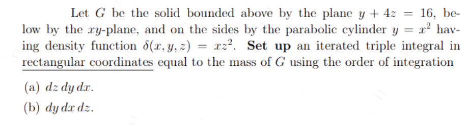 =
Let G be the solid bounded above by the plane y + 4z =
low by the xy-plane, and on the sides by the parabolic cylinder y
ing density function 8(x, y, z) = xz². Set up an iterated triple integral in
rectangular coordinates equal to the mass of G using the order of integration
(a) dz dy dr.
(b) dy dx dz.
16, be-
² hav-