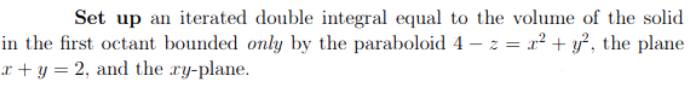 Set up an iterated double integral equal to the volume of the solid
in the first octant bounded only by the paraboloid 4 − z = x² + y², the plane
x+y = 2, and the ry-plane.