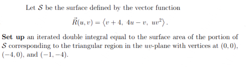 Let S be the surface defined by the vector function
R(u, v) = (v + 4, 4u – v, uv²).
Set up an iterated double integral equal to the surface area of the portion of
S corresponding to the triangular region in the uv-plane with vertices at (0,0),
(-4,0), and (-1,-4).