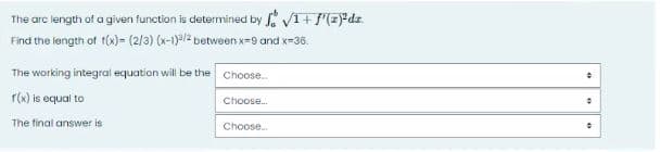 The arc length of a given function is determined by f1 + f(zdz.
Find the length of f(x)= (2/3) (x-1)/2 between x-9 and x-36.
The working integral equation will be the Choose...
f(x) is equal to
The final answer is
Choose...
Choose...
+
0
●