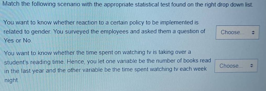 Match the following scenario with the appropriate statistical test found on the right drop down list.
You want to know whether reaction to a certain policy to be implemented is
related to gender. You surveyed the employees and asked them a question of
Yes or No.
You want to know whether the time spent on watching tv is taking over a
student's reading time. Hence, you let one variable be the number of books read
in the last year and the other variable be the time spent watching tv each week
night.
Choose... →
Choose...