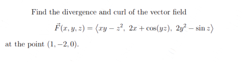 Find the divergence and curl of the vector field
F(x, y, z) = (xy — z², 2x + cos(yz), 2y² — sin z)
at the point (1, -2,0).