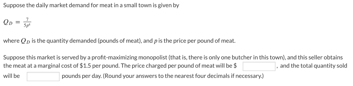 Suppose the daily market demand for meat in a small town is given by
QD = 5/p²
7
where QD is the quantity demanded (pounds of meat), and p is the price per pound of meat.
Suppose this market is served by a profit-maximizing monopolist (that is, there is only one butcher in this town), and this seller obtains
and the total quantity sold
the meat at a marginal cost of $1.5 per pound. The price charged per pound of meat will be $
will be
pounds per day. (Round your answers to the nearest four decimals if necessary.)