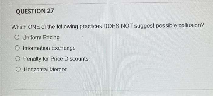 QUESTION 27
Which ONE of the following practices DOES NOT suggest possible collusion?
O Uniform Pricing
O Information Exchange
O Penalty for Price Discounts
O Horizontal Merger