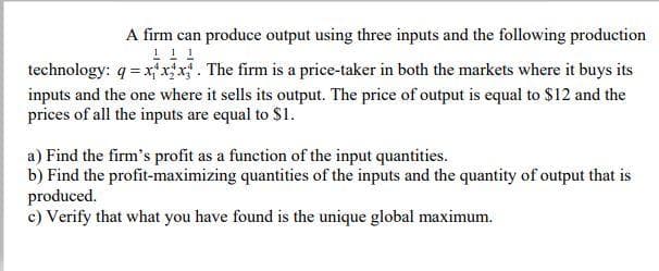 A firm can produce output using three inputs and the following production
technology: q = xxx. The firm is a price-taker in both the markets where it buys its
inputs and the one where it sells its output. The price of output is equal to $12 and the
prices of all the inputs are equal to $1.
a) Find the firm's profit as a function of the input quantities.
b) Find the profit-maximizing quantities of the inputs and the quantity of output that is
produced.
c) Verify that what you have found is the unique global maximum.