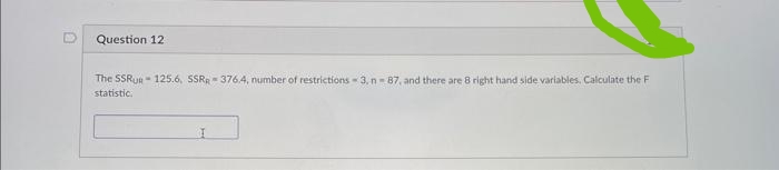 Question 12
The SSRUR-125.6, SSR-376.4, number of restrictions-3, n-87, and there are 8 right hand side variables. Calculate the F
statistic.