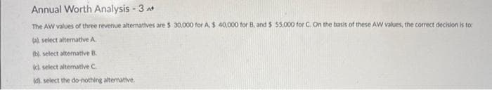 Annual Worth Analysis - 3 A*
The AW values of three revenue alternatives are $ 30,000 for A. $ 40,000 for B, and $ 55,000 for C. On the basis of these AW values, the correct decision is to:
(a) select alternative A
(b). select alternative B.
(c) select alternative C
(d). select the do-nothing alternative.