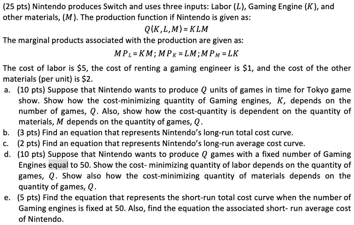 (25 pts) Nintendo produces Switch and uses three inputs: Labor (L), Gaming Engine (K), and
other materials, (M). The production function if Nintendo is given as:
Q(K,L,M) KLM
The marginal products associated with the production are given as:
MPL KM; MPK = LM; MPM=LK
=
The cost of labor is $5, the cost of renting a gaming engineer is $1, and the cost of the other
materials (per unit) is $2.
a. (10 pts) Suppose that Nintendo wants to produce Q units of games in time for Tokyo game
show. Show how the cost-minimizing quantity of Gaming engines, K, depends on the
number of games, Q. Also, show how the cost-quantity is dependent on the quantity of
materials, M depends on the quantity of games, Q.
b. (3 pts) Find an equation that represents Nintendo's long-run total cost curve.
C.
(2 pts) Find an equation that represents Nintendo's long-run average cost curve.
d. (10 pts) Suppose that Nintendo wants to produce Q games with a fixed number of Gaming
Engines equal to 50. Show the cost- minimizing quantity of labor depends on the quantity of
games, Q. Show also how the cost-minimizing quantity of materials depends on the
quantity of games, Q.
e. (5 pts) Find the equation that represents the short-run total cost curve when the number of
Gaming engines is fixed at 50. Also, find the equation the associated short-run average cost
of Nintendo.